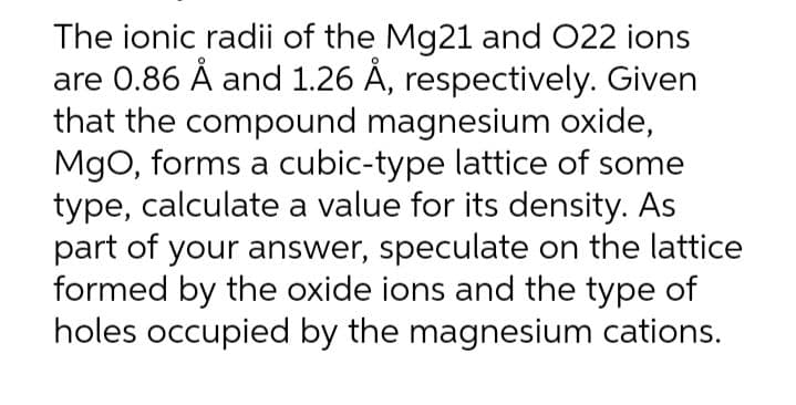 The ionic radii of the Mg21 and 022 ions
are 0.86 Å and 1.26 Å, respectively. Given
that the compound magnesium oxide,
MgO, forms a cubic-type lattice of some
type, calculate a value for its density. As
part of your answer, speculate on the lattice
formed by the oxide ions and the type of
holes occupied by the magnesium cations.