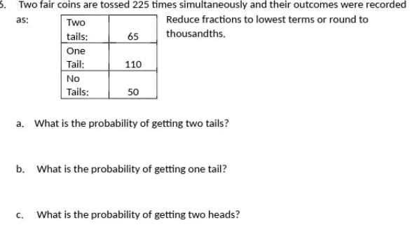 5. Two fair coins are tossed 225 times simultaneously and their outcomes were recorded
as:
Reduce fractions to lowest terms or round to
thousandths.
Two
tails:
One
Tail:
No
Tails:
C.
65
110
50
a. What is the probability of getting two tails?
b. What is the probability of getting one tail?
What is the probability of getting two heads?