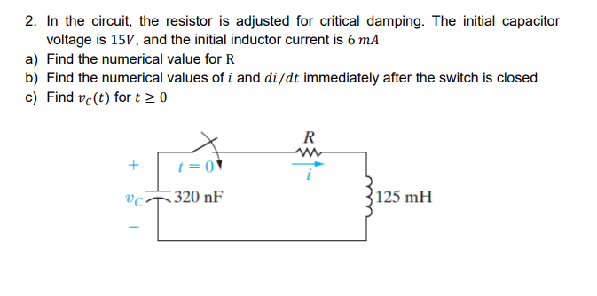 2. In the circuit, the resistor is adjusted for critical damping. The initial capacitor
voltage is 15V, and the initial inductor current is 6 mA
a) Find the numerical value for R
b) Find the numerical values of i and di/dt immediately after the switch is closed
c) Find vc (t) for t > 0
+
vc.
t = 0
320 nF
R
www
125 mH