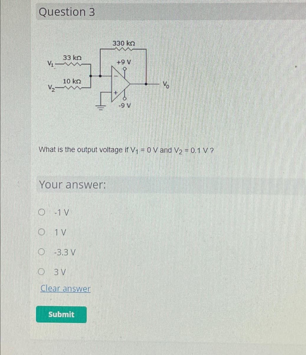Question 3
330 ΚΩ
33 ΚΩ
+9 V
H
10 ΚΩ
-9 V
V₁-
V₂-
What is the output voltage if V₁ = 0 V and V₂ = 0.1 V?
Your answer:
O-1 V
O 1 V
O-3.3 V
OBV
Clear answer
Submit