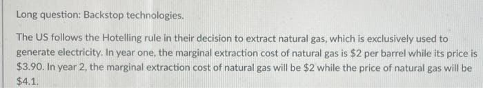 Long question: Backstop technologies.
The US follows the Hotelling rule in their decision to extract natural gas, which is exclusively used to
generate electricity. In year one, the marginal extraction cost of natural gas is $2 per barrel while its price is
$3.90. In year 2, the marginal extraction cost of natural gas will be $2 while the price of natural gas will be
$4.1.
