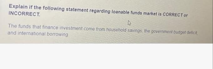 Explain if the following statement regarding loanable funds market is CORRECTor
INCORRECT.
The funds that finance investment come from household savings, the government budget deficit
and international borrowing.
