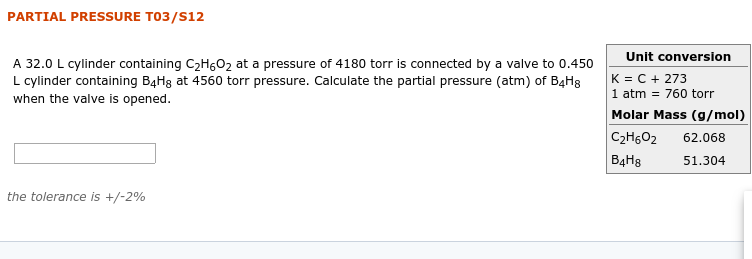 PARTIAL PRESSURE T03/S12
Unit conversion
A 32.0 L cylinder containing C2HG02 at a pressure of 4180 torr is connected by a valve to 0.450
L cylinder containing B4H8 at 4560 torr pressure. Calculate the partial pressure (atm) of B4H8
when the valve is opened.
K = C + 273
1 atm = 760 torr
Molar Mass (g/mol)
C2H602
ВдНs
62.068
51.304
the tolerance is +/-2%
