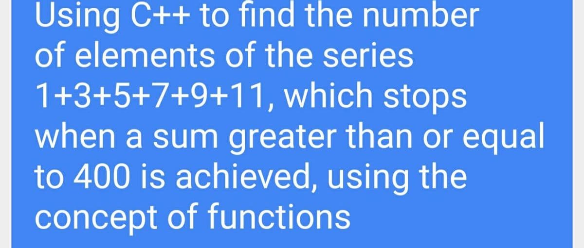 Using C++ to find the number
of elements of the series
1+3+5+7+9+11, which stops
when a sum greater than or equal
to 400 is achieved, using the
concept of functions
