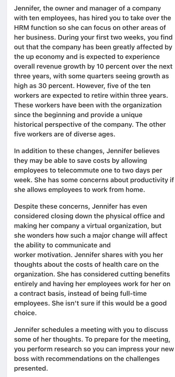 Jennifer, the owner and manager of a company
with ten employees, has hired you to take over the
HRM function so she can focus on other areas of
her business. During your first two weeks, you find
out that the company has been greatly affected by
the up economy and is expected to experience
overall revenue growth by 10 percent over the next
three years, with some quarters seeing growth as
high as 30 percent. However, five of the ten
workers are expected to retire within three years.
These workers have been with the organization
since the beginning and provide a unique
historical perspective of the company. The other
five workers are of diverse ages.
In addition to these changes, Jennifer believes
they may be able to save costs by allowing
employees to telecommute one to two days per
week. She has some concerns about productivity if
she allows employees to work from home.
Despite these concerns, Jennifer has even
considered closing down the physical office and
making her company a virtual organization, but
she wonders how such a major change will affect
the ability to communicate and
worker motivation. Jennifer shares with you her
thoughts about the costs of health care on the
organization. She has considered cutting benefits
entirely and having her employees work for her on
a contract basis, instead of being full-time
employees. She isn't sure if this would be a good
choice.
Jennifer schedules a meeting with you to discuss
some of her thoughts. To prepare for the meeting,
you perform research so you can impress your new
boss with recommendations on the challenges
presented.