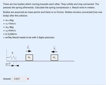 There are two bodies which moving towards each other. They collide and stay connected. The
presses the spring afterwards. Calculate the spring compression x. Result write in meters.
Bodies are assumed as mass points and there is no friction. Bodies remains connected (into one
body) after the collision.
• m,u4kg
• V,=16m/s
• m3=Bkg
• vz-34m/s
• k-3,2kN/m
• x+?m; Result needs to be with 3 digits precision
k
m,
m,
x=?
Answer: 5.657
