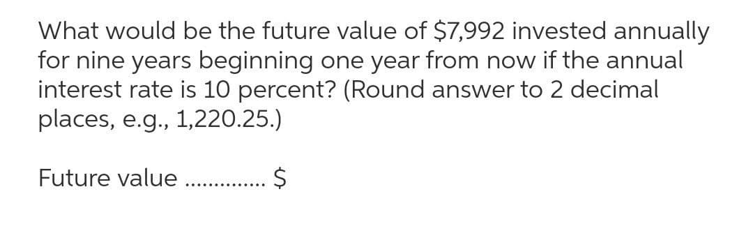 What would be the future value of $7,992 invested annually
for nine years beginning one year from now if the annual
interest rate is 10 percent? (Round answer to 2 decimal
places, e.g., 1,220.25.)
Future value
. . $
