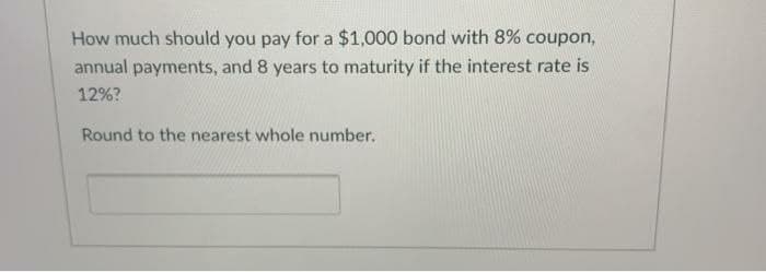 How much should you pay for a $1,000 bond with 8% coupon,
annual payments, and 8 years to maturity if the interest rate is
12%?
Round to the nearest whole number.
