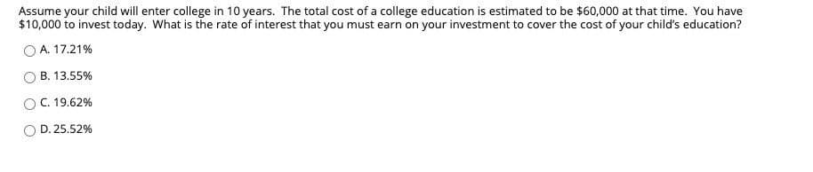 Assume your child will enter college in 10 years. The total cost of a college education is estimated to be $60,000 at that time. You have
$10,000 to invest today. What is the rate of interest that you must earn on your investment to cover the cost of your child's education?
A. 17.21%
B. 13.55%
OC. 19.62%
D. 25.52%
