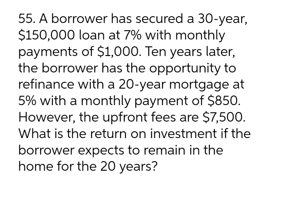 55. A borrower has secured a 30-year,
$150,000 loan at 7% with monthly
payments of $1,000. Ten years later,
the borrower has the opportunity to
refinance with a 20-year mortgage at
5% with a monthly payment of $850.
However, the upfront fees are $7,500.
What is the return on investment if the
borrower expects to remain in the
home for the 20 years?
