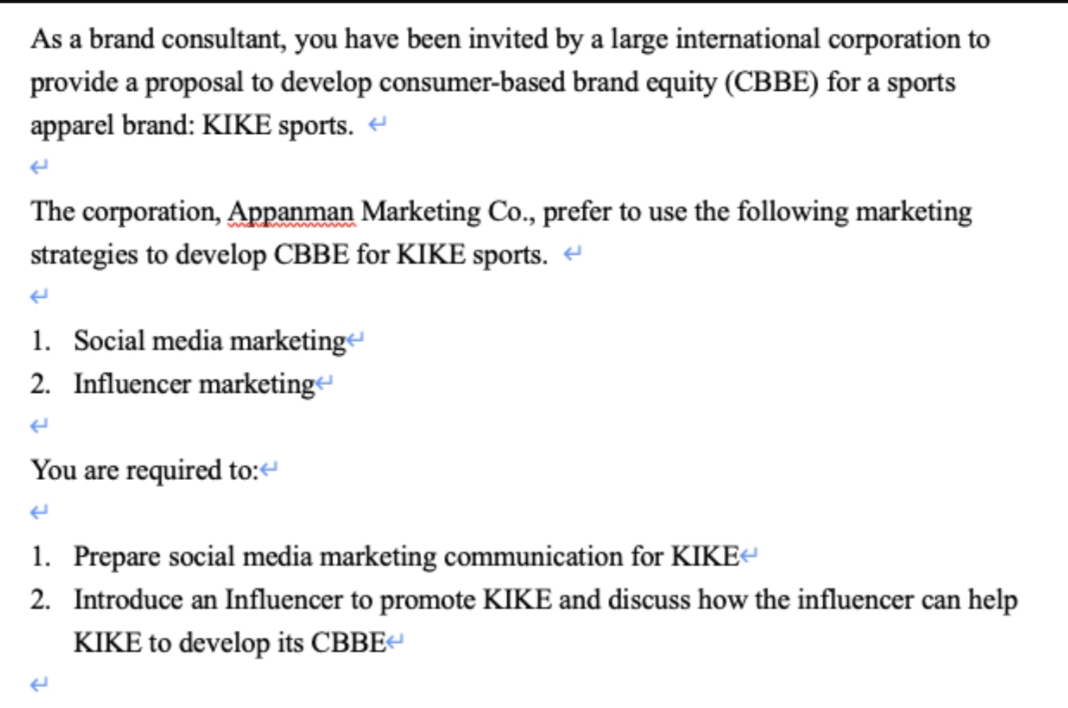 As a brand consultant, you have been invited by a large international corporation to
provide a proposal to develop consumer-based brand equity (CBBE) for a sports
apparel brand: KIKE sports.
The corporation, Appanman Marketing Co., prefer to use the following marketing
strategies to develop CBBE for KIKE sports.
1. Social media marketing
2. Influencer marketing
You are required to:<
1. Prepare social media marketing communication for KIKE<
2. Introduce an Influencer to promote KIKE and discuss how the influencer can help
KIKE to develop its CBBE