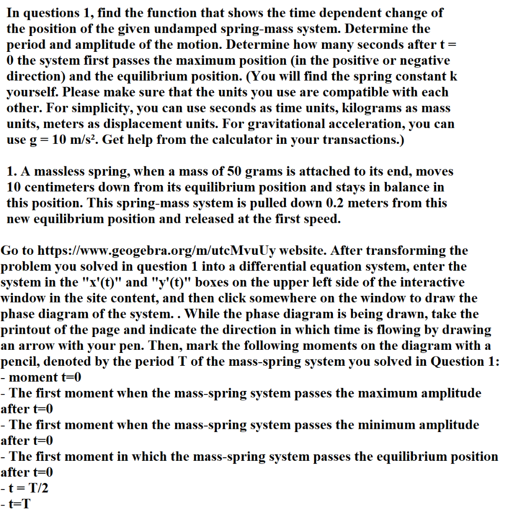 In questions 1, find the function that shows the time dependent change of
the position of the given undamped spring-mass system. Determine the
period and amplitude of the motion. Determine how many seconds after t =
0 the system first passes the maximum position (in the positive or negative
direction) and the equilibrium position. (You will find the spring constant k
yourself. Please make sure that the units you use are compatible with each
other. For simplicity, you can use seconds as time units, kilograms as mass
units, meters as displacement units. For gravitational acceleration, you can
use g = 10 m/s². Get help from the calculator in your transactions.)
1. A massless spring, when a mass of 50 grams is attached to its end, moves
10 centimeters down from its equilibrium position and stays in balance in
this position. This spring-mass system is pulled down 0.2 meters from this
new equilibrium position and released at the first speed.
Go to https://www.geogebra.org/m/utcMvuUy website. After transforming the
problem you solved in question 1 into a differential equation system, enter the
system in the "x'(t)" and "y'(t)" boxes on the upper left side of the interactive
window in the site content, and then click somewhere on the window to draw the
phase diagram of the system. . While the phase diagram is being drawn, take the
printout of the page and indicate the direction in which time is flowing by drawing
an arrow with your pen. Then, mark the following moments on the diagram with a
pencil, denoted by the period T of the mass-spring system you solved in Question 1:
- moment t=0
- The first moment when the mass-spring system passes the maximum amplitude
after t=0
- The first moment when the mass-spring system passes the minimum amplitude
after t=0
- The first moment in which the mass-spring system passes the equilibrium position
after t=0
- t = T/2
-t=T