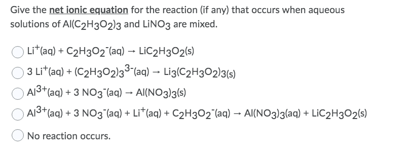 Give the net ionic equation for the reaction (if any) that occurs when aqueous
solutions of Al(C2H3O2)3 and LINO3 are mixed.
Li*(aq) + C2H302 (aq) → LIC2H302(s)
3 Lit(aq) + (C2H3O2)3³ (aq) → Li3(C2H302)3(s)
Al3+(aq) + 3 NO3 (aq) → Al(NO3)3(s)
AI3+(aq) + 3 NO3 (aq) + Li*(aq) + C2H3O2^(aq) → Al(NO3)3(aq) + LIC2H3O2(s)
No reaction occurs.
