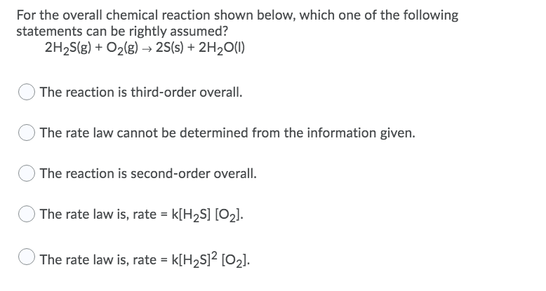 For the overall chemical reaction shown below, which one of the following
statements can be rightly assumed?
2H2S(g) + O2(g) → 2S(s) + 2H20(1)
The reaction is third-order overall.
The rate law cannot be determined from the information given.
The reaction is second-order overall.
The rate law is, rate = k[H2S] [O2].
The rate law is, rate = k[H2S]² [O2].
