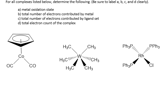 H3CWCH3
For all complexes listed below, determine the following. (Be sure to label a, b, c, and d clearly).
a) metal oxidation state
b) total number of electrons contributed by metal
c) total number of electrons contributed by ligand set
d) total electron count of the complex
H3C.
CH3
Ph3P,
PPH3
Co
Rh
Ph3P
H3C
CH3
