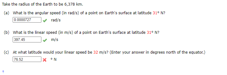 Take the radius of the Earth to be 6,378 km.
(a) What is the angular speed (in rad/s) of a point on Earth's surface at latitude 31° N?
0.0000727
rad/s
(b) What is the linear speed (in m/s) of a point on Earth's surface at latitude 31° N?
397.45
m/s
(c) At what latitude would your linear speed be 32 m/s? (Enter your answer in degrees north of the equator.)
76.52
|× °N
