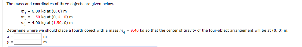 The mass and coordinates of three objects are given below.
m, = 6.00 kg at (0, 0) m
m, = 1.50 kg at (0, 4.10) m
m, = 4.00 kg at (1.50, 0) m
Determine where we should place a fourth object with a mass m, = 9.40 kg so that the center of gravity of the four-object arrangement will be at (0, 0) m.
x3D
m
y =
