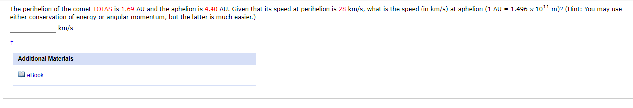 The perihelion of the comet TOTAS is 1.69 AU and the aphelion is 4.40 AU. Given that its speed at perihelion is 28 km/s, what is the speed (in km/s) at aphelion (1 AU = 1.496 x 1011 m)? (Hint: You may use
either conservation of energy or angular momentum, but the latter is much easier.)
|km/s
Additional Materials
O eBook
