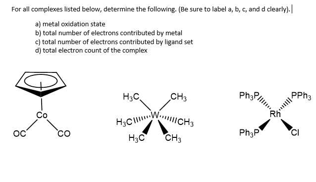 H3CW CH3
For all complexes listed below, determine the following. (Be sure to label a, b, c, and d clearly).
a) metal oxidation state
b) total number of electrons contributed by metal
c) total number of electrons contributed by ligand set
d) total electron count of the complex
H3C,
CH3
Ph3F
PPH3
Co
co
Ph3P
CI
H3C
CH3
