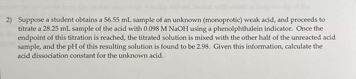 to the 400-
2) Suppose a student obtains a 56.55 mL sample of an unknown (monoprotic) weak acid, and proceeds to
titrate a 28.25 mL sample of the acid with 0.098 M NaOH using a phenolphthalein indicator. Once the
endpoint of this titration is reached, the titrated solution is mixed with the other half of the unreacted acid
sample, and the pH of this resulting solution is found to be 2.98. Given this information, calculate the
acid dissociation constant for the unknown acid.