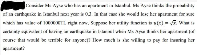 Consider Ms Ayse who has an apartment in Istanbul. Ms Ayse thinks the probability
of an earthquake in Istanbul next year is 0.3. In that case she would lose her apartment for sure
which has value of 1000000TL right now, Suppose her utility function is u(x) = Vx. What is
certainty equivalent of having an earthquake in Istanbul when Ms Ayse thinks her apartment (of
course that would be terrible for anyone)? How much is she willing to pay for insuring her
apartment?
