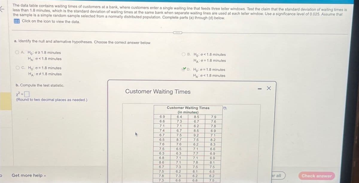 The data table contains waiting times of customers at a bank, where customers enter a single waiting line that feeds three teller windows. Test the claim that the standard deviation of waiting times is
less than 1.8 minutes, which is the standard deviation of waiting times at the same bank when separate waiting lines are used at each teller window. Use a significance level of 0.025. Assume that
the sample is a simple random sample selected from a normally distributed population. Complete parts (a) through (d) below.
Click on the icon to view the data.
a. Identify the null and alternative hypotheses. Choose the correct answer below.
OA. Ho: ≥1.8 minutes
HA: <1.8 minutes
OC. Ho: a=1.8 minutes
HA: #1.8 minutes
b. Compute the test statistic.
OB. Ho: <1.8 minutes
HA: σ=1.8 minutes
D. Ho: 1.8 minutes
HA: <1.8 minutes
Customer Waiting Times
=
(Round to two decimal places as needed.)
Customer Waiting Times
(in minutes)
6.9
6.4
8.5
7.9
6.6
7.3
6.7
7.6
7.1
7.1
6.2
7.8
7.4
6.7
8.5
6.9
6.7
7.5
9.2
7.1
6.5
8.7
7.5
8.2
7.6
7.6
6.2
8.3
7.5
6.5
7.1
6.6
6.3
6.3
7.7
6.9
6.8
7.1
7.1
6.9
8.6
7.1
7.8
8.1
6.7
7.3
7.5
7.5
7.5
6.2
8.1
6.5
Get more help -
7.8
7.3
6.2
6.2
r all
Check answer
7.3
6.6
6.8
7.5