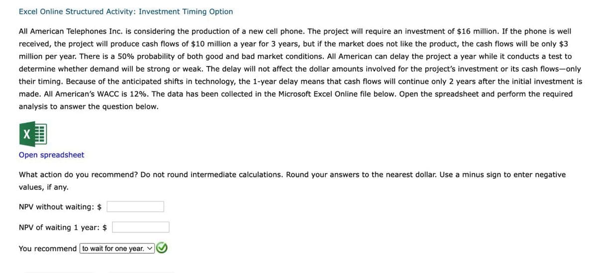 Excel Online Structured Activity: Investment Timing Option
All American Telephones Inc. is considering the production of a new cell phone. The project will require an investment of $16 million. If the phone is well
received, the project will produce cash flows of $10 million a year for 3 years, but if the market does not like the product, the cash flows will be only $3
million per year. There is a 50% probability of both good and bad market conditions. All American can delay the project a year while it conducts a test to
determine whether demand will be strong or weak. The delay will not affect the dollar amounts involved for the project's investment or its cash flows-only
their timing. Because of the anticipated shifts in technology, the 1-year delay means that cash flows will continue only 2 years after the initial investment is
made. All American's WACC is 12%. The data has been collected in the Microsoft Excel Online file below. Open the spreadsheet and perform the required
analysis to answer the question below.
X
Open spreadsheet
What action do you recommend? Do not round intermediate calculations. Round your answers to the nearest dollar. Use a minus sign to enter negative
values, if any.
NPV without waiting: $
NPV of waiting 1 year: $
You recommend to wait for one year.