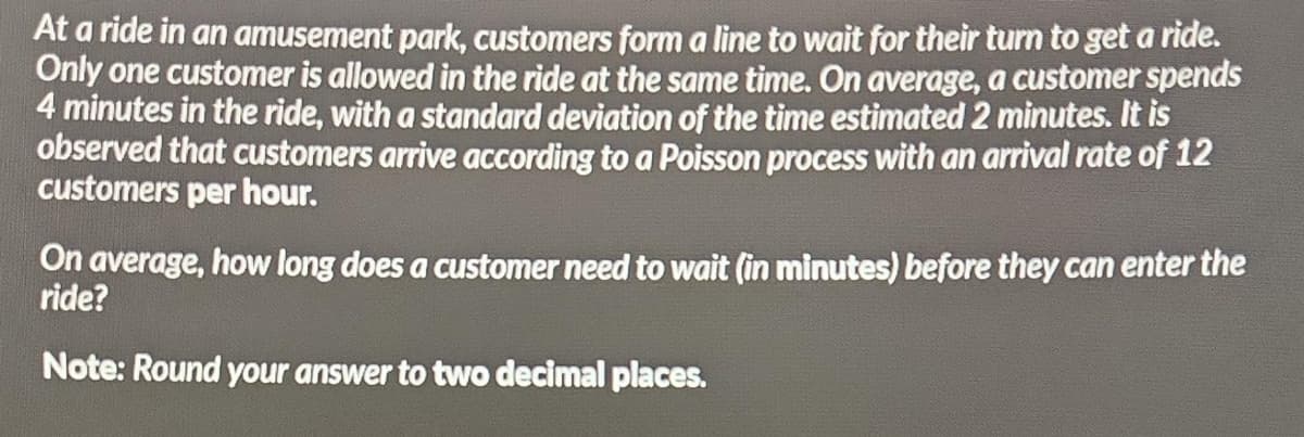 At a ride in an amusement park, customers form a line to wait for their turn to get a ride.
Only one customer is allowed in the ride at the same time. On average, a customer spends
4 minutes in the ride, with a standard deviation of the time estimated 2 minutes. It is
observed that customers arrive according to a Poisson process with an arrival rate of 12
customers per hour.
On average, how long does a customer need to wait (in minutes) before they can enter the
ride?
Note: Round your answer to two decimal places.