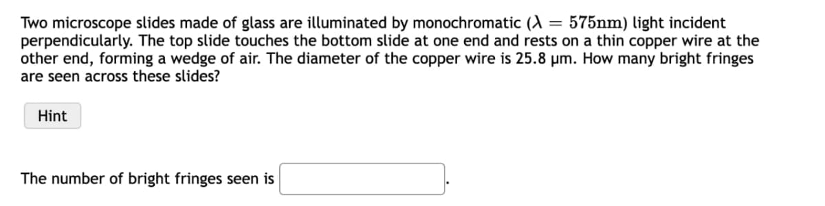 Two microscope slides made of glass are illuminated by monochromatic (λ = 575nm) light incident
perpendicularly. The top slide touches the bottom slide at one end and rests on a thin copper wire at the
other end, forming a wedge of air. The diameter of the copper wire is 25.8 µm. How many bright fringes
are seen across these slides?
Hint
The number of bright fringes seen is