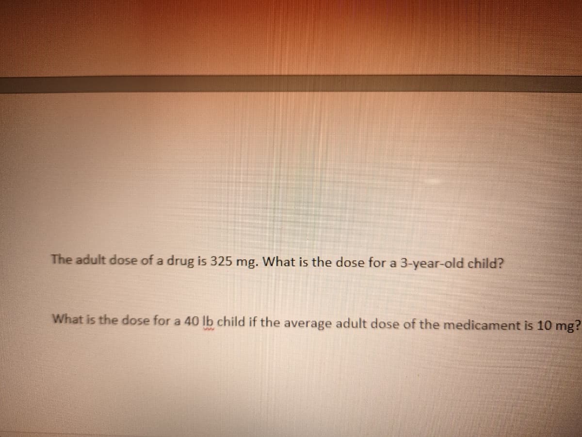 The adult dose of a drug is 325 mg. What is the dose for a 3-year-old child?
What is the dose for a 40 lb child if the average adult dose of the medicament is 10 mg?
