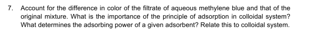 7.
Account for the difference in color of the filtrate of aqueous methylene blue and that of the
original mixture. What is the importance of the principle of adsorption in colloidal system?
What determines the adsorbing power of a given adsorbent? Relate this to colloidal system.
