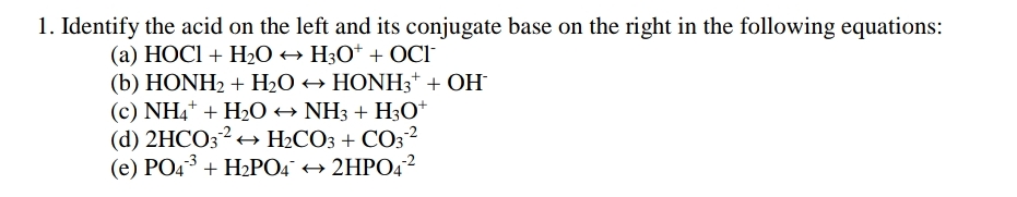 1. Identify the acid on the left and its conjugate base on the right in the following equations:
(a) HOCI + H2O → H3O* + OCI
(b) HONH2 + H2O → HONH3* + OH
(c) NH4* + H2O → NH3 + H3O*
(d) 2HCO3? + H2CO3 + CO32
(e) PO43 + H2PO4° + 2HPO42

