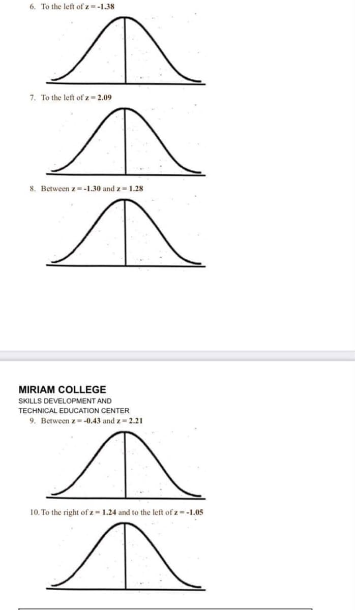 6. To the left of z =-1.38
7. To the left of z = 2.09
8. Between z=-1.30 and z = 1.28
MIRIAM COLLEGE
SKILLS DEVELOPMENT AND
TECHNICAL EDUCATION CENTER
9. Between z=-0.43 and z= 2.21
10. To the right of z 1.24 and to the left of z -1.05
