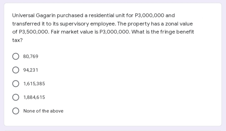 Universal Gagarin purchased a residential unit for P3,000,000 and
transferred it to its supervisory employee. The property has a zonal value
of P3,500,000. Fair market value is P3,000,000. What is the fringe benefit
tax?
80,769
O 94,231
1,615,385
1,884,615
None of the above
