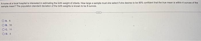A nurse at a local hospital is interested in estimating the birth weight of infants. How large a sample must she select if she desires to be 90% confident that the true mean is within 4 ounces of the
1 30
sample
mean? The population standard deviation of the birth weights is known to be 8 ounces.
ОА 4
OB. 10
OC. 11
OD. 3