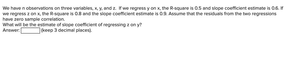 We have n observations on three variables, x, y, and z. If we regress y on x, the R-square is 0.5 and slope coefficient estimate is 0.6. If
we regress z on x, the R-square is 0.8 and the slope coefficient estimate is 0.9. Assume that the residuals from the two regressions
have zero sample correlation.
What will be the estimate of slope coefficient of regressing z on y?
Answer:
(keep 3 decimal places).