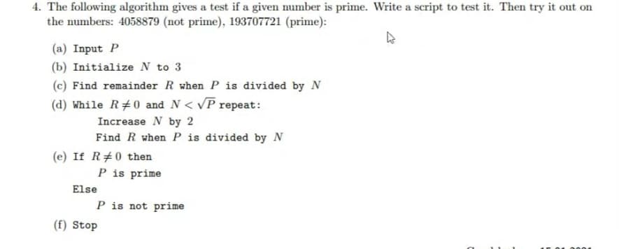 4. The following algorithm gives a test if a given number is prime. Write a script to test it. Then try it out on
the numbers: 4058879 (not prime), 193707721 (prime):
(a) Input P
(b) Initialize N to 3
(c) Find remainder R when P is divided by N
(d) While R#0 and N< VP repeat:
Increase N by 2
Find R when P is divided by N
(e) If R#0 then
P is prime
Else
P is not prime
(f) Stop

