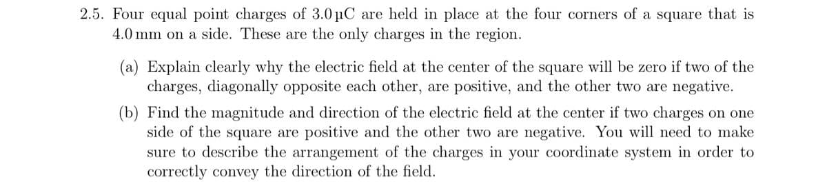 2.5. Four equal point charges of 3.0 μC are held in place at the four corners of a square that is
4.0 mm on a side. These are the only charges in the region.
(a) Explain clearly why the electric field at the center of the square will be zero if two of the
charges, diagonally opposite each other, are positive, and the other two are negative.
(b) Find the magnitude and direction of the electric field at the center if two charges on one
side of the square are positive and the other two are negative. You will need to make
sure to describe the arrangement of the charges in your coordinate system in order to
correctly convey the direction of the field.