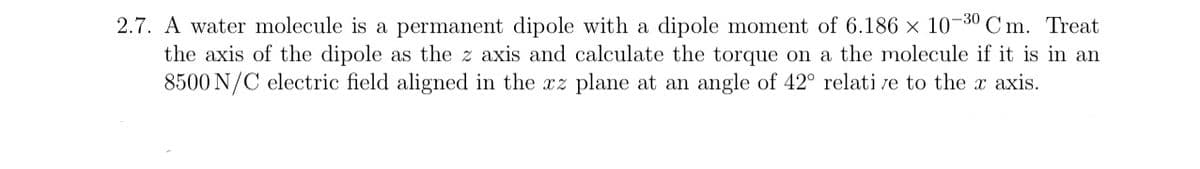 2.7. A water molecule is a permanent dipole with a dipole moment of 6.186 × 10-30 Cm. Treat
the axis of the dipole as the z axis and calculate the torque on a the molecule if it is in an
8500 N/C electric field aligned in the xz plane at an angle of 42° relative to the x axis.