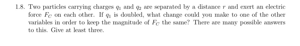 1.8. Two particles carrying charges q₁ and 2 are separated by a distance r and exert an electric
force Fc on each other. If q₁ is doubled, what change could you make to one of the other
variables in order to keep the magnitude of Fc the same? There are many possible answers
to this. Give at least three.