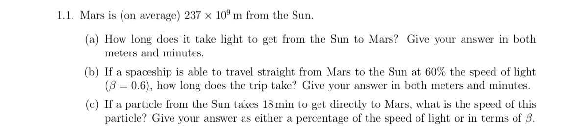 1.1. Mars is (on average) 237 × 109 m from the Sun.
(a) How long does it take light to get from the Sun to Mars? Give your answer in both
meters and minutes.
(b) If a spaceship is able to travel straight from Mars to the Sun at 60% the speed of light
(60.6), how long does the trip take? Give your answer in both meters and minutes.
(c) If a particle from the Sun takes 18 min to get directly to Mars, what is the speed of this
particle? Give your answer as either a percentage of the speed of light or in terms of ẞ.