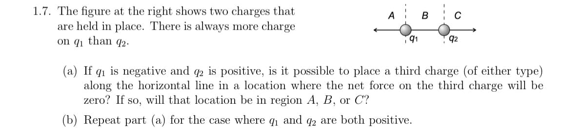 1.7. The figure at the right shows two charges that
are held in place. There is always more charge
on q₁ than 92.
A
B
C
91
T92
(a) If q₁ is negative and q2 is positive, is it possible to place a third charge (of either type)
along the horizontal line in a location where the net force on the third charge will be
zero? If so, will that location be in region A, B, or C?
(b) Repeat part (a) for the case where q₁ and 92 are both positive.