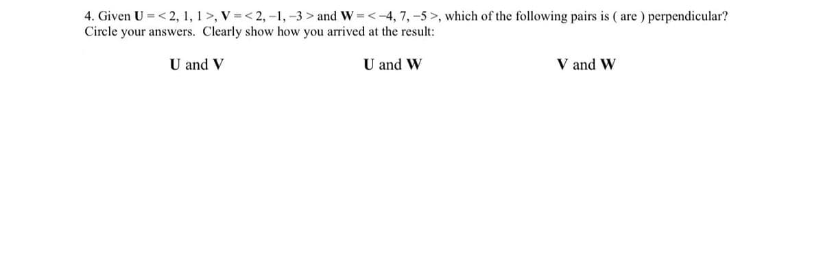 4. Given U=<2, 1, 1>, V=<2,-1,-3> and W-<-4, 7,-5>, which of the following pairs is (are) perpendicular?
Circle your answers. Clearly show how you arrived at the result:
U and V
U and W
V and W