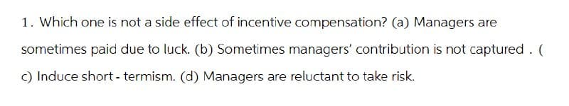 1. Which one is not a side effect of incentive compensation? (a) Managers are
sometimes paid due to luck. (b) Sometimes managers' contribution is not captured . (
c) Induce short-termism. (d) Managers are reluctant to take risk.