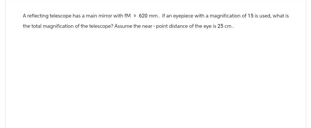 A reflecting telescope has a main mirror with fM = 620 mm. If an eyepiece with a magnification of 15 is used, what is
the total magnification of the telescope? Assume the near-point distance of the eye is 25 cm.