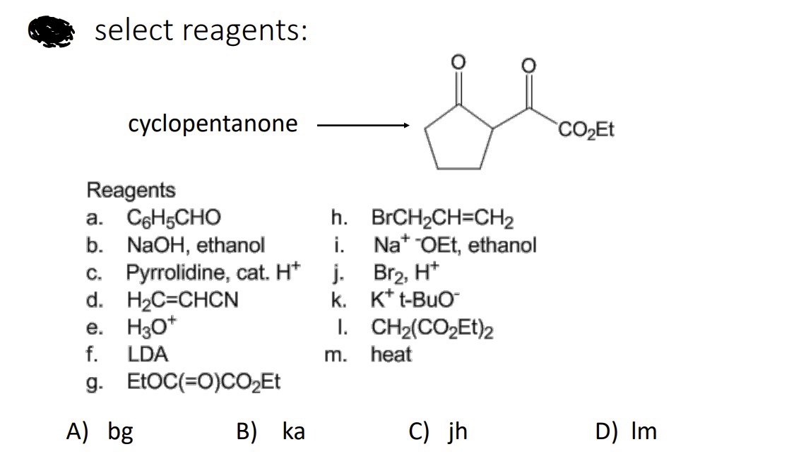 select reagents:
cyclopentanone
Reagents
a. C6H5CHO
b. NaOH, ethanol
c. Pyrrolidine, cat. Hj.
d. H₂C=CHCN
e. H3O+
f. LDA
g.
A) bg
EtOC(=O)CO₂Et
h.
i.
B) ka
k.
I.
m.
O:
BrCH₂CH=CH₂
NatOEt, ethanol
Br₂, H+
K+ t-BUO™
CH2(CO2Et)z
heat
C) jh
CO₂Et
D) Im