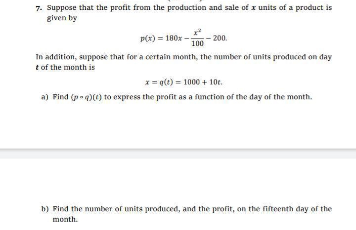 7. Suppose that the profit from the production and sale of x units of a product is
given by
x2
- 200.
100
p(x) = 180x
In addition, suppose that for a certain month, the number of units produced on day
t of the month is
x = q(t) = 1000 + 10t.
a) Find (p o q)(t) to express the profit as a function of the day of the month.
b) Find the number of units produced, and the profit, on the fifteenth day of the
month.
