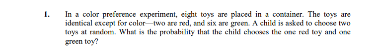 In a color preference experiment, eight toys are placed in a container. The toys are
identical except for color-two are red, and six are green. A child is asked to choose two
toys at random. What is the probability that the child chooses the one red toy and one
green toy?
1.
