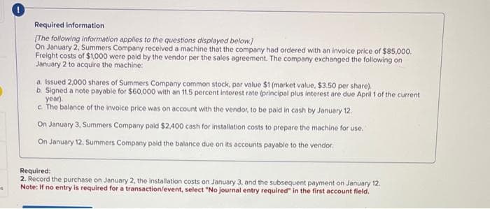 Required information
[The following information applies to the questions displayed below.]
On January 2, Summers Company received a machine that the company had ordered with an invoice price of $85,000.
Freight costs of $1,000 were paid by the vendor per the sales agreement. The company exchanged the following on
January 2 to acquire the machine:
a. Issued 2,000 shares of Summers Company common stock, par value $1 (market value, $3.50 per share).
b. Signed a note payable for $60,000 with an 11.5 percent interest rate (principal plus interest are due April 1 of the current
year).
c. The balance of the invoice price was on account with the vendor, to be paid in cash by January 12.
On January 3, Summers Company paid $2,400 cash for installation costs to prepare the machine for use.
On January 12, Summers Company paid the balance due on its accounts payable to the vendor
Required:
2. Record the purchase on January 2, the installation costs on January 3, and the subsequent payment on January 12.
Note: If no entry is required for a transaction/event, select "No journal entry required" in the first account field.
