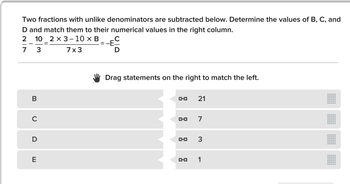 Two fractions with unlike denominators are subtracted below. Determine the values of B, C, and
D and match them to their numerical values in the right column.
2 10_ 2 x 3 – 10 x B_
=-E.
7
3
7x3
Drag statements on the right to match the left.
B
21
7
E
1
